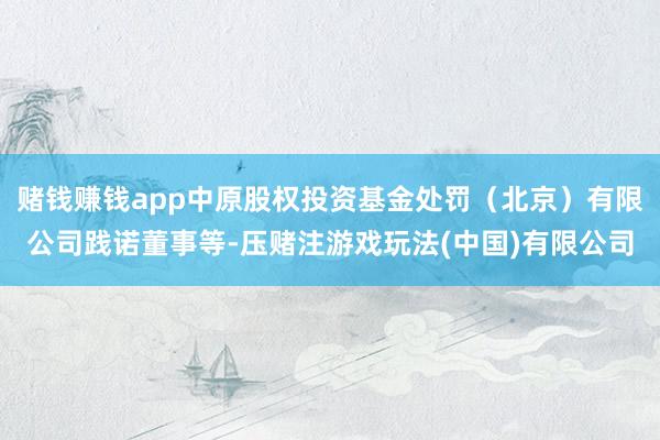 赌钱赚钱app中原股权投资基金处罚（北京）有限公司践诺董事等-压赌注游戏玩法(中国)有限公司