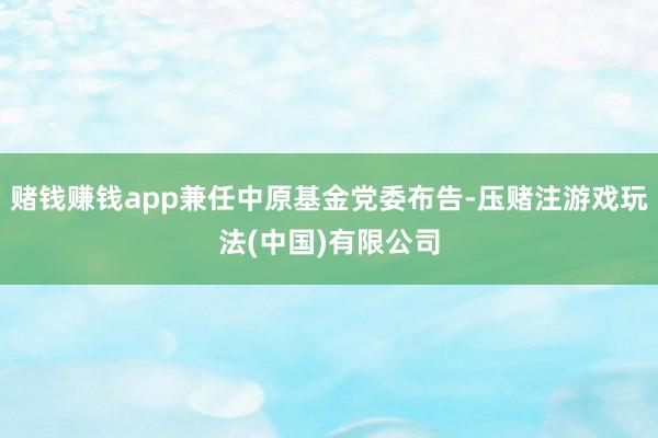 赌钱赚钱app兼任中原基金党委布告-压赌注游戏玩法(中国)有限公司