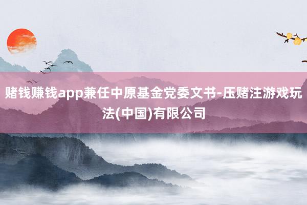 赌钱赚钱app兼任中原基金党委文书-压赌注游戏玩法(中国)有限公司