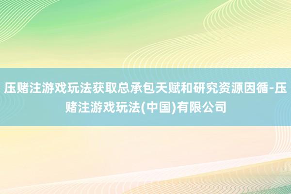 压赌注游戏玩法获取总承包天赋和研究资源因循-压赌注游戏玩法(中国)有限公司