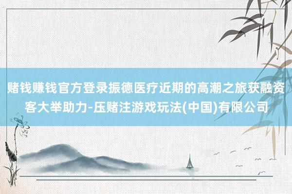 赌钱赚钱官方登录振德医疗近期的高潮之旅获融资客大举助力-压赌注游戏玩法(中国)有限公司