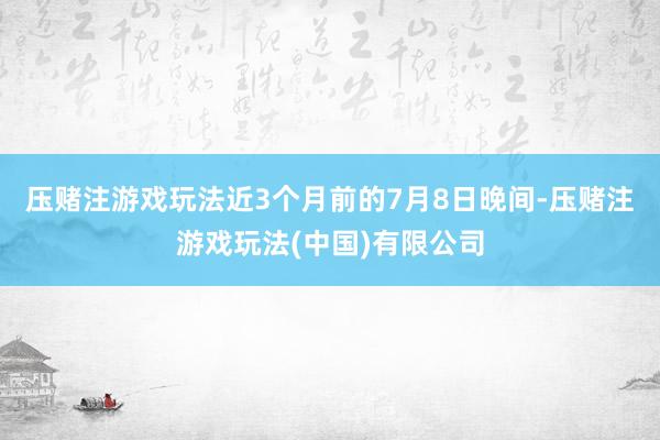 压赌注游戏玩法 近3个月前的7月8日晚间-压赌注游戏玩法(中国)有限公司