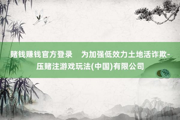赌钱赚钱官方登录    为加强低效力土地活诈欺-压赌注游戏玩法(中国)有限公司