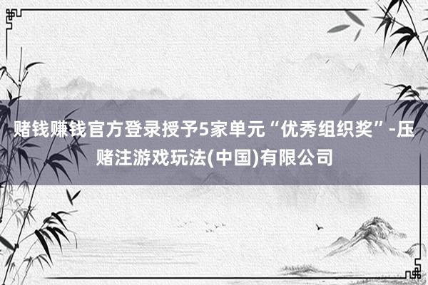 赌钱赚钱官方登录授予5家单元“优秀组织奖”-压赌注游戏玩法(中国)有限公司