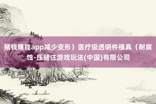 赌钱赚钱app减少变形）医疗级透明件模具（耐腐蚀-压赌注游戏玩法(中国)有限公司