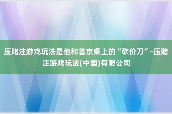 压赌注游戏玩法是他和普京桌上的“砍价刀”-压赌注游戏玩法(中国)有限公司