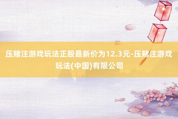 压赌注游戏玩法正股最新价为12.3元-压赌注游戏玩法(中国)有限公司