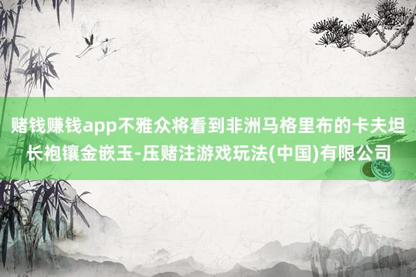 赌钱赚钱app不雅众将看到非洲马格里布的卡夫坦长袍镶金嵌玉-压赌注游戏玩法(中国)有限公司