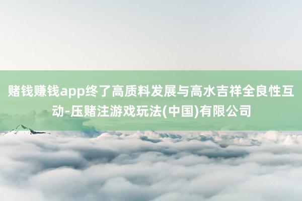 赌钱赚钱app终了高质料发展与高水吉祥全良性互动-压赌注游戏玩法(中国)有限公司