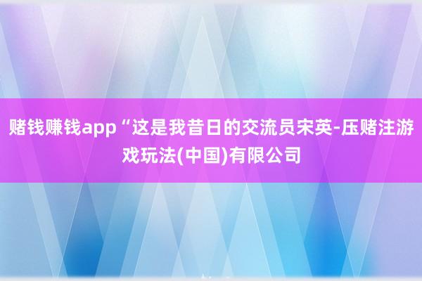 赌钱赚钱app“这是我昔日的交流员宋英-压赌注游戏玩法(中国)有限公司