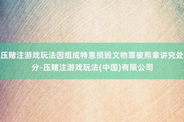 压赌注游戏玩法因组成特意损毁文物罪被照章讲究处分-压赌注游戏玩法(中国)有限公司