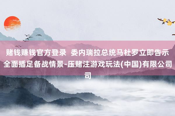 赌钱赚钱官方登录 委内瑞拉总统马杜罗立即告示全面插足备战情景-压赌注游戏玩法(中国)有限公司