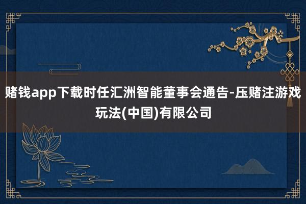 赌钱app下载时任汇洲智能董事会通告-压赌注游戏玩法(中国)有限公司