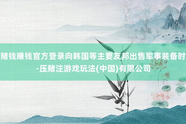 赌钱赚钱官方登录向韩国等主要友邦出售军事装备时-压赌注游戏玩法(中国)有限公司