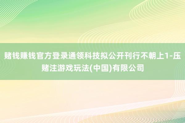 赌钱赚钱官方登录通领科技拟公开刊行不朝上1-压赌注游戏玩法(中国)有限公司
